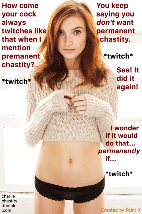 How come your cock always twitches like that when I mention permanent chastity?*twitch*You keep saying you don’t want permanent chastity.*twitch*See! It did it again!I wonder if it would do that…permanently if…*twitch*