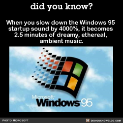 did-you-kno:  When you slow down the Windows-95 startup sound by 4000%, it becomes 2.5 minutes of dreamy, ethereal, ambient music. Regular version:Slowed version:  The sound was composed by Roxy Music’s Brian Eno (who created 84 micro-compositions