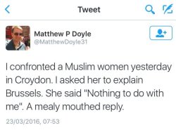 nandamai:  smitethepatriarchy:  shitposting-sjw-garbage:  micdotcom:  Briton Matthew P. Doyle fired off the above tweet yesterday in which he claimed to have asked a Muslim woman to “explain” Tuesday’s terror attacks on Brussels. Twitter users,