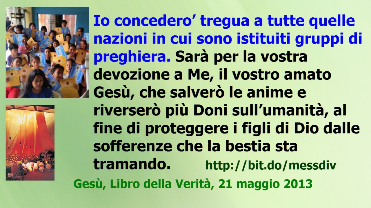 IO CONCEDERÒ’ TREGUA A TUTTE QUELLE NAZIONI IN CUI SONO ISTITUITI GRUPPI DI PREGHIERA. SARÀ PER LA VOSTRA DEVOZIONE A ME, IL VOSTRO AMATO GESÙ, CHE SALVERÒ LE ANIME E RIVERSERÒ PIÙ DONI SULL’UMANITÀ, AL FINE DI PROTEGGERE I FIGLI DI DIO DALLE...