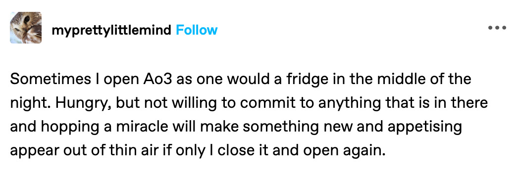 Screenshot of a tumblr post from user TK with text reading: Sometimes I open Ao3 as one would a fridge in the middle of the night. Hungry, but not willing to commit to anything that is in there and hopping a miracle will make something new and appetising appear out of thin air if only I close it and open again.