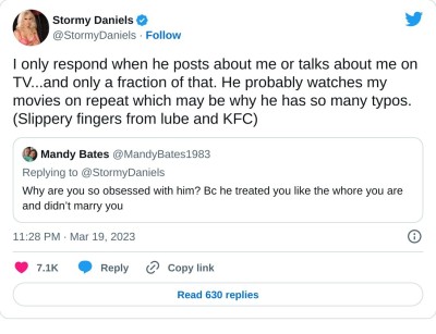 I only respond when he posts about me or talks about me on TV...and only a fraction of that. He probably watches my movies on repeat which may be why he has so many typos. (Slippery fingers from lube and KFC) https://t.co/XOOKVAkn7g

— Stormy Daniels (@StormyDaniels) March 19, 2023