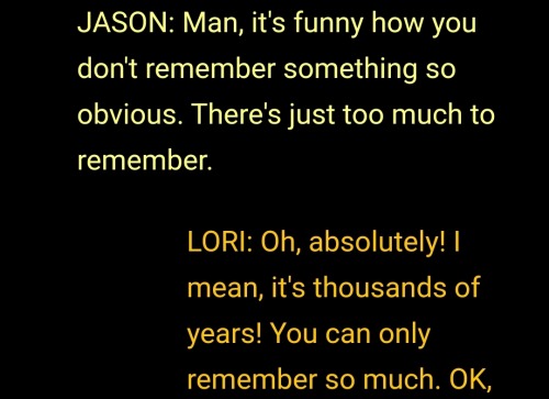Yellow text: JASON: Man, it's funny how you don't remember something so obvious. There's just too much to remember.

Orange text: LORI: Oh, absolutely! I mean, it's thousands of years! You can only remember so much. OK,