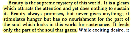 salemwitchtrials:  [ID: excerpt from ‘An Anthology,’ by Simone Weil“Beauty is the supreme mystery of this world . It is a gleam which attracts the attention and yet does nothing to sustain it. Beauty always promises, but never gives anything ; it