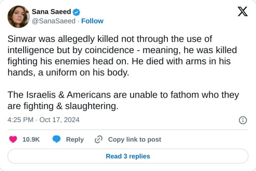 Sinwar was allegedly killed not through the use of intelligence but by coincidence - meaning, he was killed fighting his enemies head on. He died with arms in his hands, a uniform on his body.

The Israelis & Americans are unable to fathom who they are fighting & slaughtering.

— Sana Saeed (@SanaSaeed) October 17, 2024