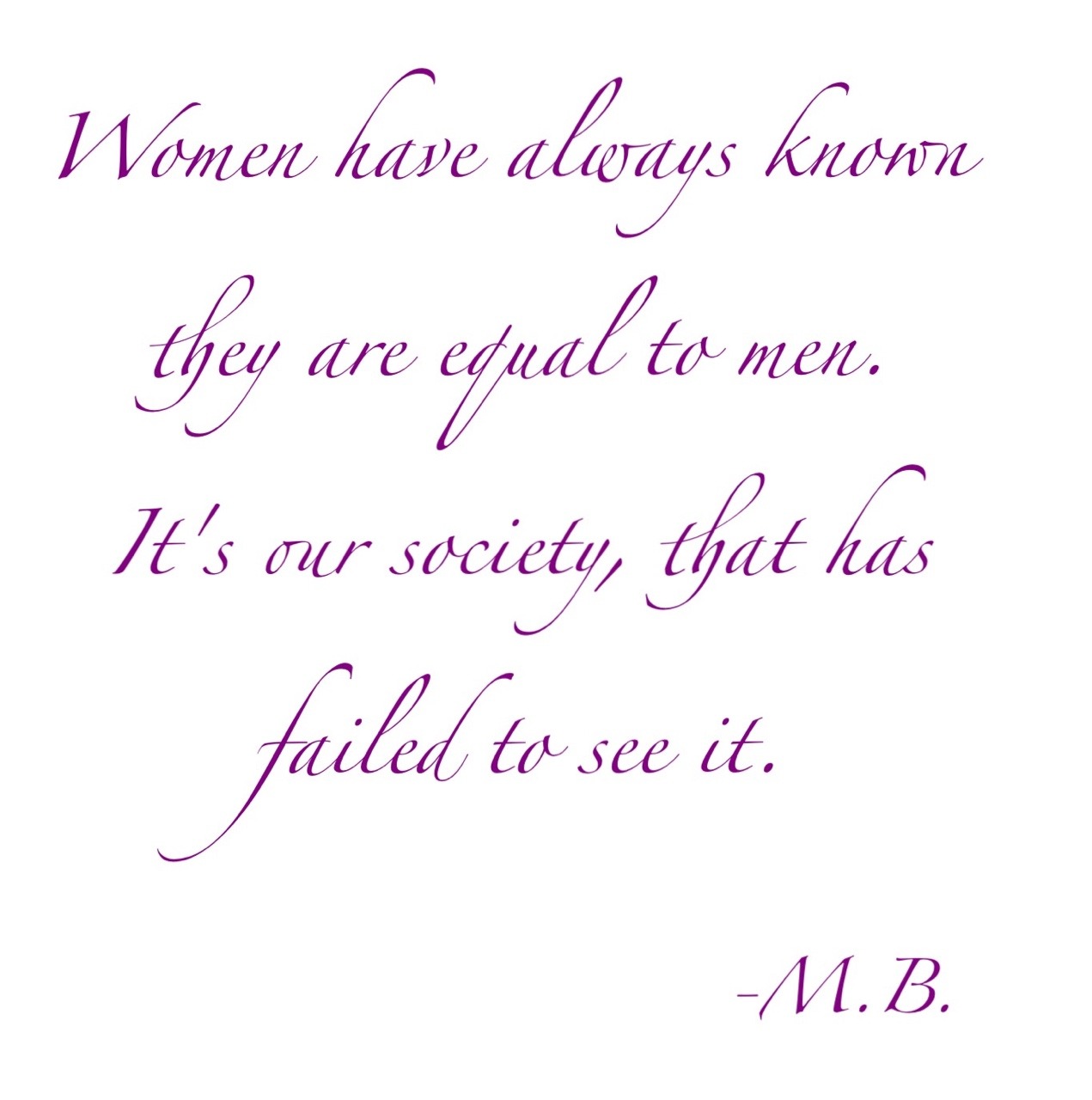 “Women have always known they are equal to men. It’s our society, that has failed to see it.” -M.B.