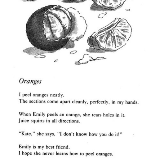 ORANGES by Jean Little I peel oranges neatly. The sections come apart cleanly, perfectly in my hands. When Emily peels an orange, she tears holes in it. Juice squirts in all directions. “Kate,” she says, “I don’t know how you do it!” Emily is my best friend. I hope she never learns how to peel oranges. 