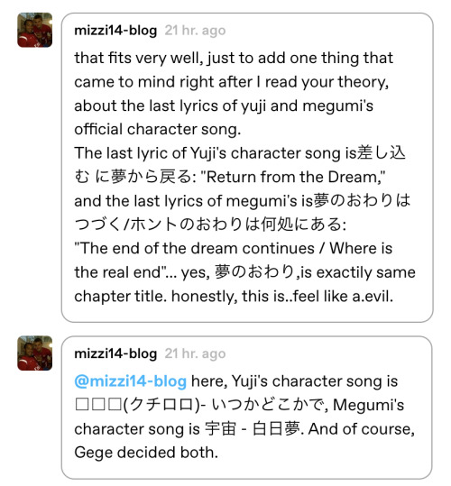 that fits very well, just to add one thing that came to mind right after I read your theory, about the last lyrics of yuji and megumi's official character song.
The last lyric of Yuji's character song is差し込む に夢から戻る: "Return from the Dream,"
and the last lyrics of megumi's is夢のおわりはつづく/ホントのおわりは何処にある:
"The end of the dream continues / Where is the real end"... yes, 夢のおわり,is exactily same chapter title. honestly, this is..feel like a.evil.
here, Yuji's character song is □□□(クチロロ)- いつかどこかで, Megumi's character song is 宇宙 - 白日夢. And of course, Gege decided both.