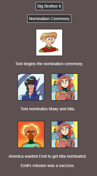 Text: Toni begins the nomination ceremony. Toni nominates Maxy and Mia. America wanted Emil to get Mia nominated. Emil's mission was a success.