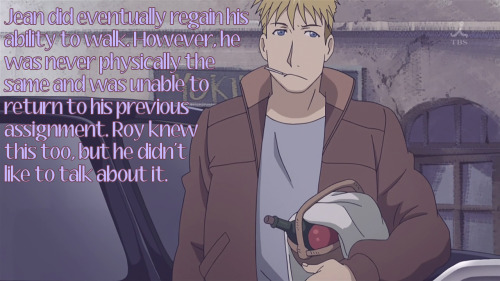 fullmetal-headcanon:   Jean did eventually regain his ability to walk. However, he was never physically the same and was unable to return to his previous assignment. Roy knew this too, but he didn’t like to talk about it.  Submitted by anonymous