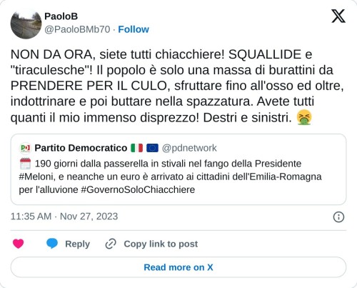 NON DA ORA, siete tutti chiacchiere! SQUALLIDE e "tiraculesche"! Il popolo è solo una massa di burattini da PRENDERE PER IL CULO, sfruttare fino all'osso ed oltre, indottrinare e poi buttare nella spazzatura. Avete tutti quanti il mio immenso disprezzo! Destri e sinistri. 🤮 https://t.co/uyoq8PO2hP  — PaoloB (@PaoloBMb70) November 27, 2023