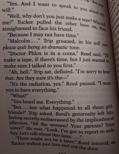 A picture of a page from *Surak's Soul* by J. M. Dillard. The excerpt reads:
"Yes. And I want to speak to you about my will."
"Well, why don't you just make a tape? Why tell me?" Trip pulled the other boot on, then straightened to face his friend.
"Because I may not have time."
"Malcolm..." Trip groaned, in his *will you please quit being so dramatic* tone.
"Doctor Phlox is in a coma," Reed said. "I'll make a tape, if there's time, but I just wanted to make sure I talked to you first."
"Ah, hell." Trip sat, deflated. "I'm sorry to hear that. Are they sure it's the-"
"It's the radiation, yes." Reed paused. "I want you to have everything."
"What?"
"You heard me. Everything."
"But...But what happened to all those girlfriends?" Trip asked. Reed's generosity left him feeling secretly embarrassed by the implication of affection. "All the women? Your parents? Your sister?" He rose. "Look, I've got to report to sickbay. We'll talk about this later."
"There might not be a later," Reed intoned, as Tucker walked past him and out the door.