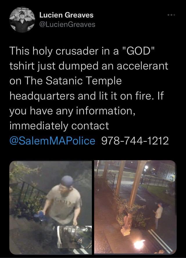 Tweet by Lucien Greaves: > This holy crusader in a "GOD" tshirt just dumped an accelerant on The Satanic Temple headquarters and lit it on fire. If you have any information, immediately contact @SalemMAPolice 978-[phone number] 