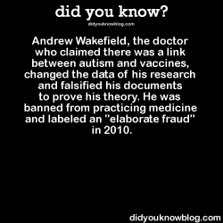 fivethingsunmixed:  did-you-kno:  Andrew Wakefield, the doctor who claimed there was a link between autism and vaccines, changed the data of his research and falsified his documents to prove his theory. He was banned from practicing medicine and labeled