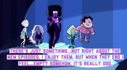 lily-peet: crystalgem-confessions:  “There’s just something…not right about the new episodes. I enjoy them, but when they end I feel…empty somehow. It’s really odd.”  -Anonymous   That’s because they don’t conclude. They’re doing the