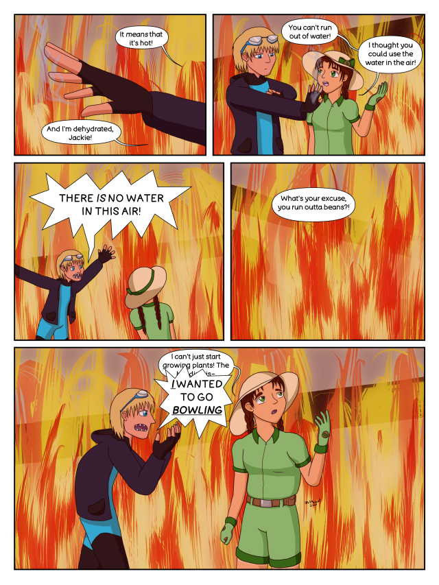 5 panel colour comic featuring Sprout and Riptide, two young adults. Sprout is a girl with a farmer's tan, brown braided pigtails, green jumpsuit, and white sun hat. Riptide is a boy with tan skin, shaggy blonde hair, blue wetsuit, and dark blue hoodie. They are in a burning building. Panel 1: Riptide's outstretched hand. R: "It means that it's hot! And I'm dehydrated, Jackie!" Panel 2: Riptide with his arm outstretched and steam coming off it, looking annoyed. Sprout next to him, gesturing and looking up at him. S: "You can't run out of water! I thought you could use the water in the air!" Panel 3: Riptide flinging his arms wide to gesture at the fire around them, Sprout looking around with her back to the viewer. R: "THERE IS NO WATER IN THIS AIR!" Panel 4: The burning building. R: "What's your excuse, you run outta beans?!" Panel 5: Sprout looking up and away, gesturing around them. Riptide next to her, snarling with hands curled angrily. S: "I can't just start growing plants! The building-" R: "I WANTED TO GO BOWLING"