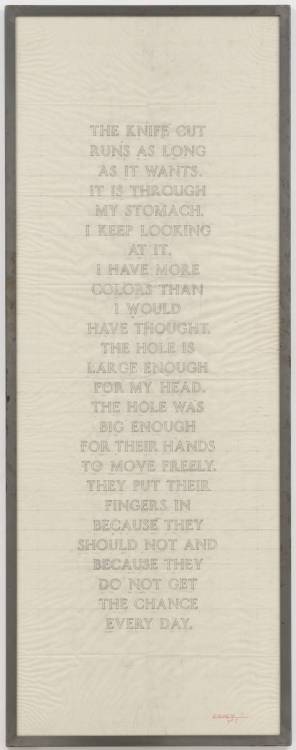 tonguebreaks:Jenny Holzer, Laments: The Knife Cut Runs As Long…, 1988-9.The knife cutruns as longas it wants.It is throughmy stomach.I keep lookingat it.I have morecolors thanI wouldhave thought.The hole islarge enoughfor my head.The hole wasbig enoughfor their handsto move freely.They put theirfingers inbecause theyshould not andbecause theydo not getthe chanceevery day. 
