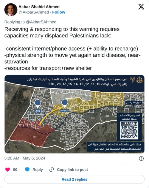 Receiving & responding to this warning requires capacities many displaced Palestinians lack:  -consistent internet/phone access (+ ability to recharge) -physical strength to move yet again amid disease, near-starvation -resources for transport+new shelterpic.twitter.com/zvnS03OPzR  — Akbar Shahid Ahmed (@AkbarSAhmed) May 6, 2024