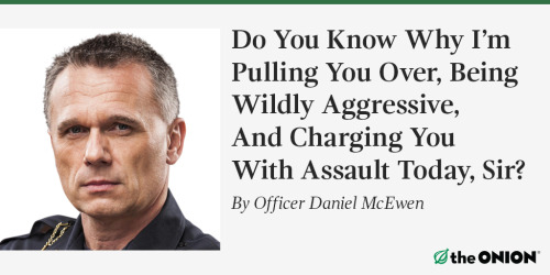 theonion:  I’m going to need to see your driver’s license, vehicle registration, and proof of insurance. Thank you, sir. Now, just sit tight in your car while I take a look here and grow increasingly hostile. I’m just going to start addressing you