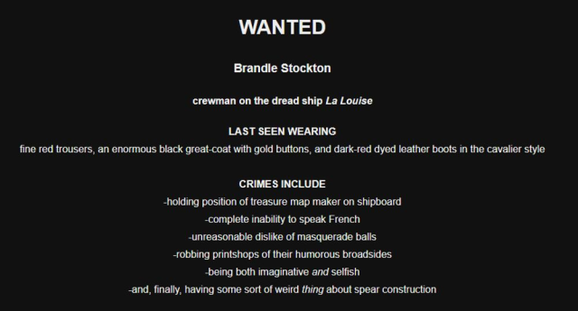 Screenshot of a black screen with white text. The text reads:
WANTED
Brandle Stockton
crewman on the dread ship La Louise
LAST SEEN WEARING
fine red trousers, an enormous black great-coat with gold buttons, and dark-red dyed leather boots in the cavalier style
CRIMES INCLUDE
-holding position of treasure map maker on shipboard
-complete inability to speak French
-unreasonable dislike of masquerade balls
-robbing printshops of their humorous broadsides
-being both imaginative and selfish
-and, finally, having some weird sort of THING about spear construction