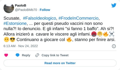 Scusate, #FalsoIdeologico, #FrodeInCommercio, #Estorsione, ... per questi pseudo vaccini non sono nulla?! Io denuncio. E gli infami "si fanno 1 baffo". Ah si?! Allora inizierò a cavare le viscere agli infami.🤬😤🔥☠😶😎 Continuano a giocare col 🔥, stanno per finire arsi.  — PaoloB (@PaoloBMb70) November 24, 2022