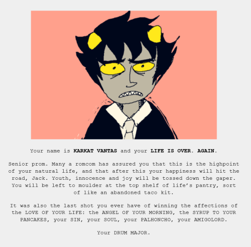 An illustration of the Homestuck character Karkat against a pink background. Underneath is the text: Your name is KARKAT VANTAS and your LIFE IS OVER. AGAIN.
Senior prom. Many a romcom has assured you that this is the highpoint of your natural life, and that after this your happiness will hit the road, Jack. Youth, innocence and joy will be tossed down the gaper. You will be left to moulder at the top shelf of life’s pantry, sort of like an abandoned taco kit.
It was also the last shot you ever have of winning the affections of the LOVE OF YOUR LIFE: the ANGEL OF YOUR MORNING, the SYRUP TO YOUR PANCAKES, your SIN, your SOUL, your PALHONCHO, your AMIGOLORD.
Your DRUM MAJOR.