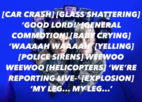 Dan and Phil's 2024 tour image - they are pictured in front of screens with a blue background. Dan is on the left and Phil is on the right. There is text pasted on top of the image, it reads: [CAR CRASH] [GLASS SHATTERING] ‘GOOD LORD!’ [GENERAL COMMOTION] [BABY CRYING] ‘WAAAAH WAAAAH’ [YELLING] [POLICE SIRENS] WEEWOO WEEWOO [HELICOPTERS] ‘WE’RE REPORTING LIVE-‘ [EXPLOSION] ‘MY LEG... MY LEG...’