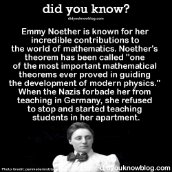 did-you-kno:  Albert Einstein thought pretty highly of her too:  “In the judgment of the most competent living mathematicians, Fräulein Noether was the most significant creative mathematical genius thus far produced since the higher education of women