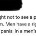 bax16:sovereigndramatica:this is gross of course but I’m stuck on the implication that men Need to see penis in the bathroom or it’s a human rights violationI go to the dick room, I expect to see dicks. Else I go apeshit