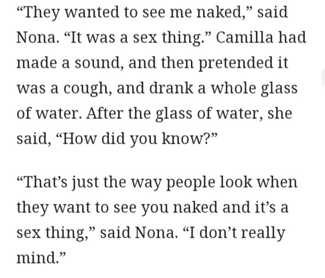 “They wanted to see me naked,” said Nona. “It was a sex thing.” Camilla had made a sound, and then pretended it was a cough, and drank a whole glass of water. After the glass of water, she said, “How did you know?” “That’s just the way people look when they want to see you naked and it’s a sex thing,” said Nona. “I don’t really mind.”