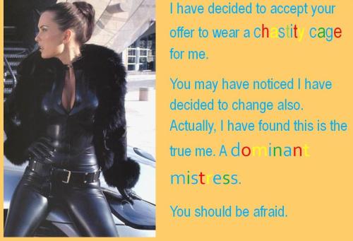 I have decided to accept your offer to wear a chastity cage for me. You may have noticed I have decided to change also. Actually, I found this is the true me. A dominant mistress. You should be afraid.