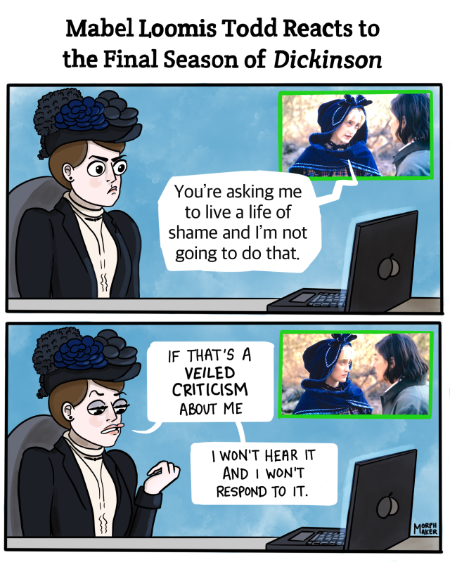 Title: Mabel Loomis Todd Reacts to the Final Season of Dickinson. Panel 1: Mabel looks affronted while watching Jane say to Austin: “You’re asking me to live a life of shame and I’m not going to do that.” Panel 2: Mabel looks down at her nails with raised eyebrows and says, “If that’s a veiled criticism about me, I won’t hear it and I won’t respond to it.”