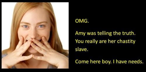 OMG Amy was telling the truth. You really are her chastity slave. Come here boy. I have needs.