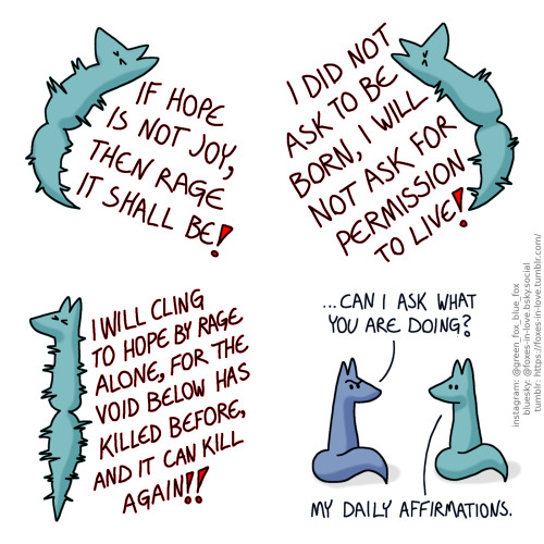 A comic of two foxes, one of whom is blue, the other is green. In this one, Green is jumping into the air, agitated and prickly, screaming into the void.
Green: If hope is not joy, then rage it shall be! I did not ask to be born, I will not ask for permission to live! I will cling to hope by rage alone, for the void below has killed before, and it can kill again!
Blue appears on the scene, looking confused. He is sitting down, behind Green's back. It is unclear how long he has been sitting there listening. Green turns around to look over his shoulder to look at Blue as he talks.
Blue: ...Can I ask what you are doing?
Green: My daily affirmations.