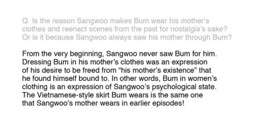 I do not know English, I translate with the help of Google.  

Nobody spoke about it from those who know Korean (unfortunately), but after all, the translators of lezhin did not translate one answer in meaning? Distorted him. Thirteenth question: on the topic of mother. We knew that Sangwoo saw his mother in Bum, but many perceived this answer as “he saw in him ONLY a mother”, which is definitely not the case. For Sangwoo, the mother always existed in Bum, as well as for Bum Sangwoo was not completely “real”, even if he understood that the latter was doing something terrible. In Korean (original), Koogi wrote that Sangwoo initially told Bum that he saw his mother, that is, Koogi just wanted to convey that Sangwoo basically saw Bum in the beginning from his mother, but not that he never saw nothing else in bum. And her mention that clothes = the emotional state of Sangwoo confirms this. As you remember, Bum wore a skirt at the beginning of the story and the end, that is, Koogi apparently regressed his mental state after Sangwoo decided that Bum had betrayed him, that is, Bum again became a “mother” after the betrayal, which reminded him of his mother. In one of the following answers about the name of the manhva, this is only confirmed. #killing stalking
