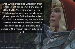 dragonageconfessions:  Confession: Even when presented with such great romance options in DA2, I find myself attracted to Meredith above all else. Middle-Aged women are usually never given a place in fiction besides a few formulaic and trite roles, but