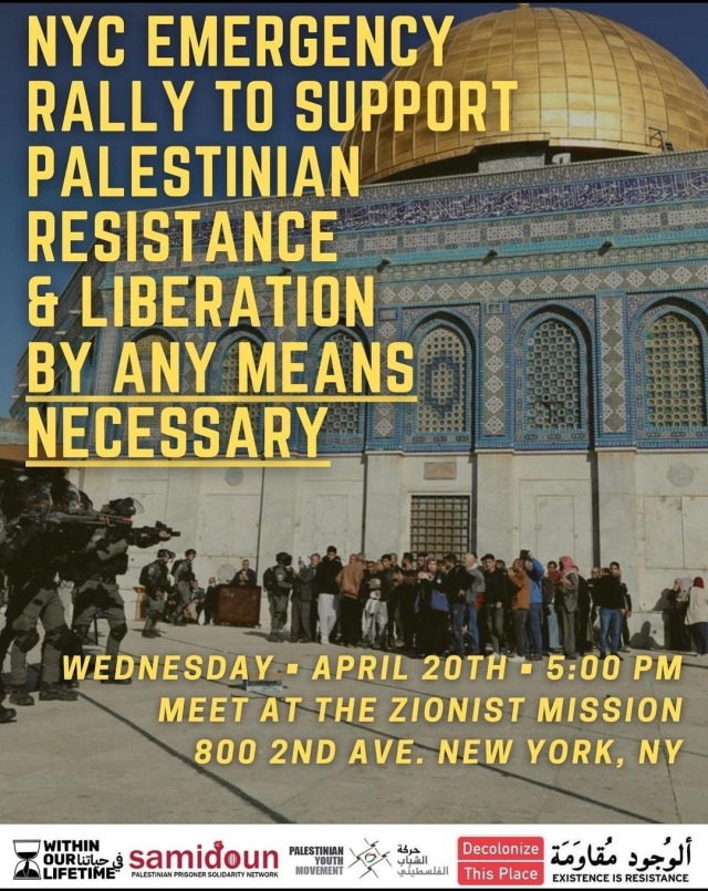 a banner showing a picture of IOF soldiers pointing guns at cornered Palestinians in the courtyard of Al Aqsa. over it text reads "NYC rally to support Palestinian resistance and liberation by any necessary means when: Wednesday, April 20th, 5 PM meet at the Zionist Mission - 800 2nd avenue, New York NY."