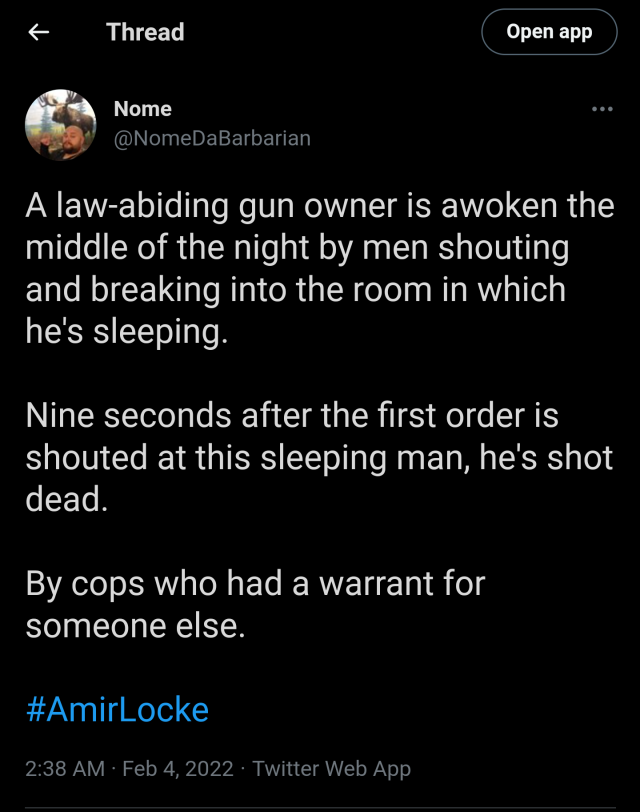 A tweet by Nome @NomeDaBarbarian A law-abiding gun owner is awoken the middle of the night by men shouting and breaking into the room in which he's sleeping. Nine seconds after the first order is shouted at this sleeping man, he's shot dead. By cops who had a warrant for someone else. #AmirLocke