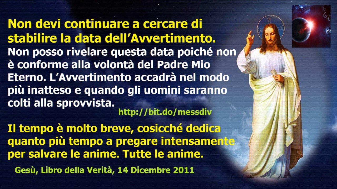 Non devi continuare a cercare di stabilire la data dell’Avvertimento. Non posso rivelare questa data poiché non è conforme alla volontà del Padre Mio Eterno March 12, 2021 at 04:00AM
Non devi continuare a cercare di stabilire la data...