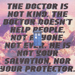 astromanic:  “The Doctor is not kind. The Doctor doesn’t help people, not anyone, not ever. He is not your salvation, nor your protector… He was different once, a long time ago. Kind, yes. A hero, even, a savior of worlds. But he suffered losses