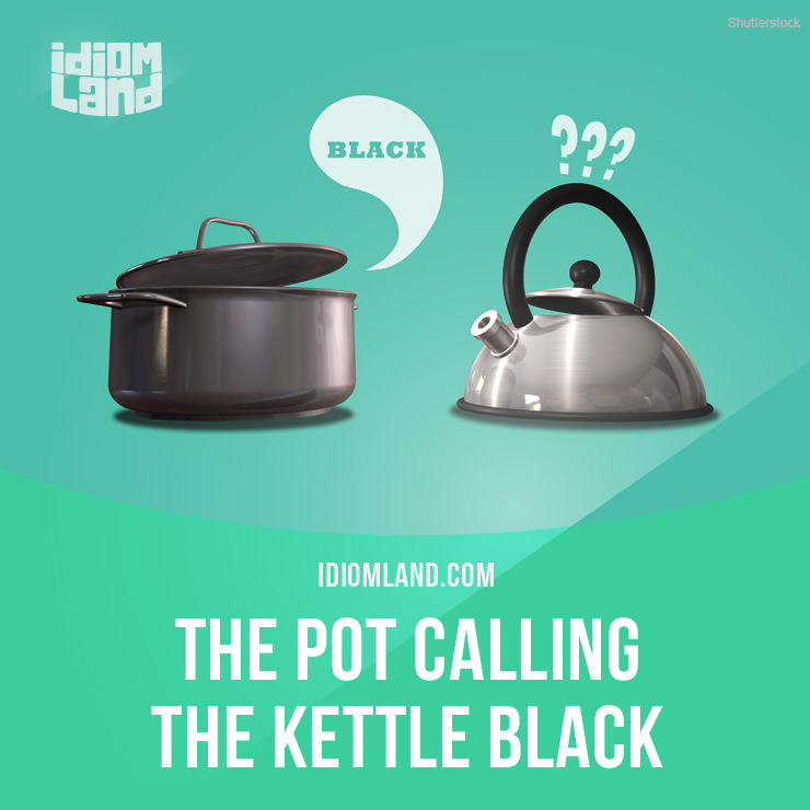 Idiom of the day: The pot calling the kettle black.
Meaning: Don’t criticize another person for a fault that you have yourself.
Example: You are accusing me of being lazy? Ha! That’s the pot calling the kettle black!
Origin: In the seventeenth...