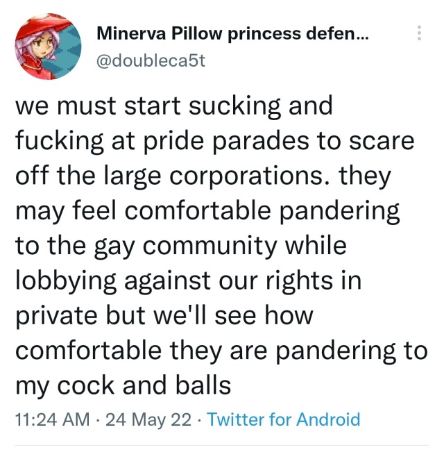 tweet from @doubleca5t: we must start sucking and fucking at pride parades to scare off the large corporations. they may feel comfortable pandering to the gay community while lobbying against our rights in private but we'll see how comfortable they are pandering to my cock and balls