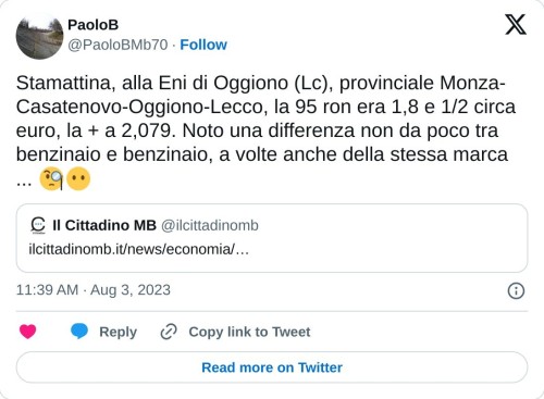 Stamattina, alla Eni di Oggiono (Lc), provinciale Monza-Casatenovo-Oggiono-Lecco, la 95 ron era 1,8 e 1/2 circa euro, la + a 2,079. Noto una differenza non da poco tra benzinaio e benzinaio, a volte anche della stessa marca ... 🧐😶 https://t.co/90yXQ6vFnC  — PaoloB (@PaoloBMb70) August 3, 2023