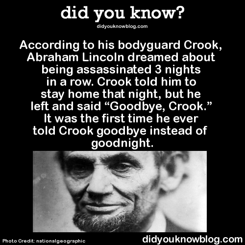 did-you-kno:  According to his bodyguard Crook, Abraham Lincoln dreamed about being assassinated 3 nights in a row. Crook told him to stay home that night, but he left and said “Goodbye, Crook.” It was the first time he ever told Crook goodbye instead