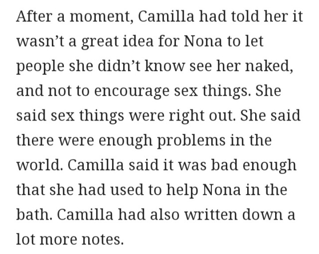 After a moment, Camilla had told her it wasn’t a great idea for Nona to let people she didn’t know see her naked, and not to encourage sex things. She said sex things were right out. She said there were enough problems in the world. Camilla said it was bad enough that she had used to help Nona in the bath. Camilla had also written down a lot more notes.