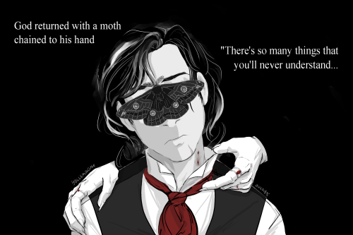 Jonathan Harker facing forward, head tipped to the left. He is frowning, and a dark grey Emperor moth obscures his eyes. He wears a dark grey waistcoat with a bright red cravat, and his black hair is streaked with white. Disembodied hands of the Count rest on his shoulder and tip his shirt collar away from his neck, revealing a vampire bite. The hands wear silver rings with red gemstones.
Text:
God returned with a moth chained to his hand
"There's so many things that you'll never understand...