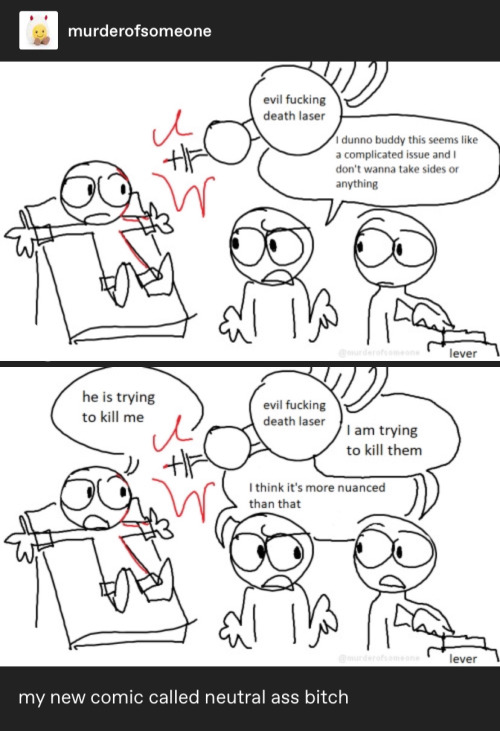 screenshot of two comic panels by @murderofsomeone. first panel: three mostly featureless cartoon characters drawn on microsoft paint. one is strapped to an operating table while an evil death laser charges at them with the words "evil death laser" written on it. in the middle one of the characters looks over to the guy on the table shrugging while the third guy is pulling the lever to the evil death laser. the middle character's dialogue reads: "I dunno buddy this seems like a complicated issue and I don't wanna take sides or anything". second panel: the position of the three characters is exactly the same as the previous image, only the other two characters speak as well. the first character's dialogue reads: "he is trying to kill me" the third character's dialogue reads: "I am trying to kill them" and the middle character's dialogue reads: "I think it's more nuanced than that". below the screenshots it reads “my new comic called neutral ass bitch”