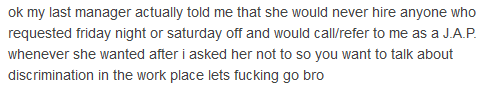 ok my last manager actually told me that she would never hire anyone who requested friday night or saturday off and would call/refer to me as a J.A.P. whenever she wanted after i asked her not to so you want to talk about discrimination in the work place lets fucking go bro