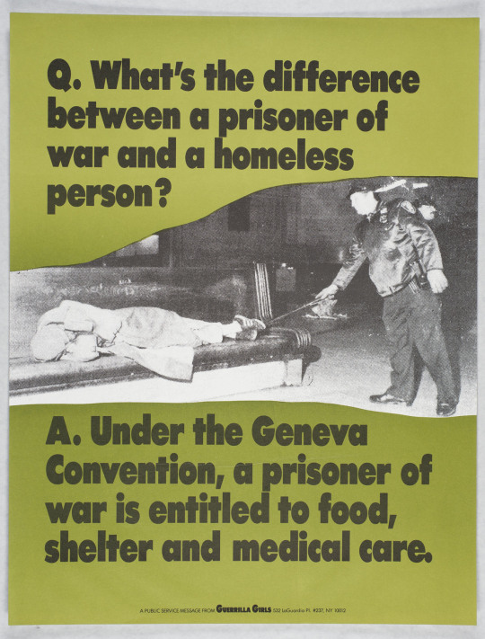 [Image ID: a poster reading:

“Q. What’s the difference between a prisoner of war and a homeless person?

A. Under the Geneva Convention, a prisoner of war is entitled to food, shelter and medical care.”

Between the question and answer is a black and white photo of a police officer disturbing a homeless person with a baton. The homeless person is lying down on a bench.

The bottom of the poster reads “a public message from Guerrilla Girls - 532 LaGuardia PI. #237, NY 10012”. /End ID]