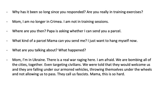 Why has it been so long since you responded? Are you really in training exercises? Mom, I am no longer in Crimea. I am not in training sessions. Where are you then? Papa is asking whether I can send you a parcel. What kind of a parcel Mama can you send me? I just want to hang myself now. What are you talking about? What happened? Mom, l'm in Ukraine. There is a real war raging here. I am afraid. We are bombing all of the cities, together. Even targeting civilians. We were told that they would welcome us and they are falling under our armored vehicles, throwing themselves under the wheels and not allowing us to pass. They call us fascists. Mama, this is so hard.